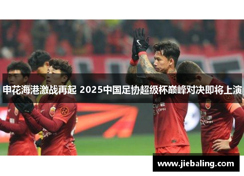 申花海港激战再起 2025中国足协超级杯巅峰对决即将上演
