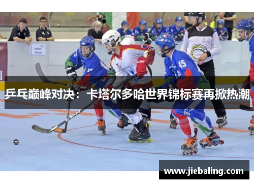 乒乓巅峰对决：卡塔尔多哈世界锦标赛再掀热潮