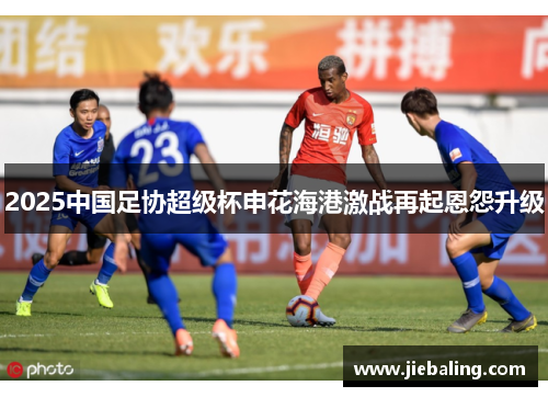 2025中国足协超级杯申花海港激战再起恩怨升级