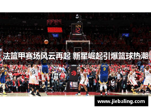 法篮甲赛场风云再起 新星崛起引爆篮球热潮