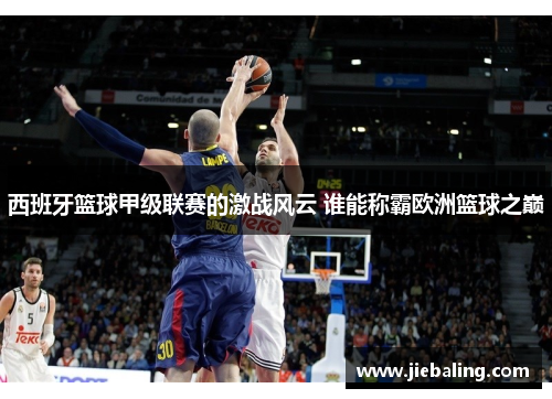 西班牙篮球甲级联赛的激战风云 谁能称霸欧洲篮球之巅