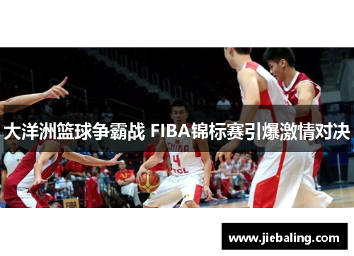 大洋洲篮球争霸战 FIBA锦标赛引爆激情对决