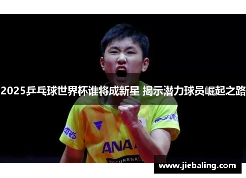 2025乒乓球世界杯谁将成新星 揭示潜力球员崛起之路
