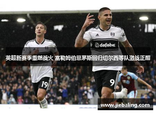 英超新赛季重燃战火 富勒姆伯恩茅斯回归切尔西等队激战正酣