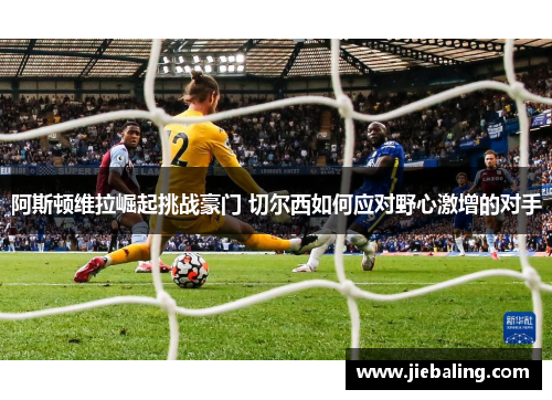 阿斯顿维拉崛起挑战豪门 切尔西如何应对野心激增的对手